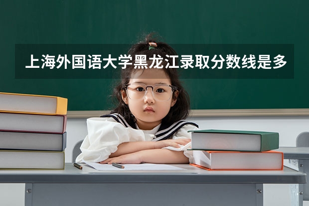 上海外国语大学黑龙江录取分数线是多少(招生人数)