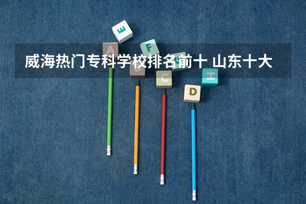 威海热门专科学校排名前十 山东十大专科学校排名