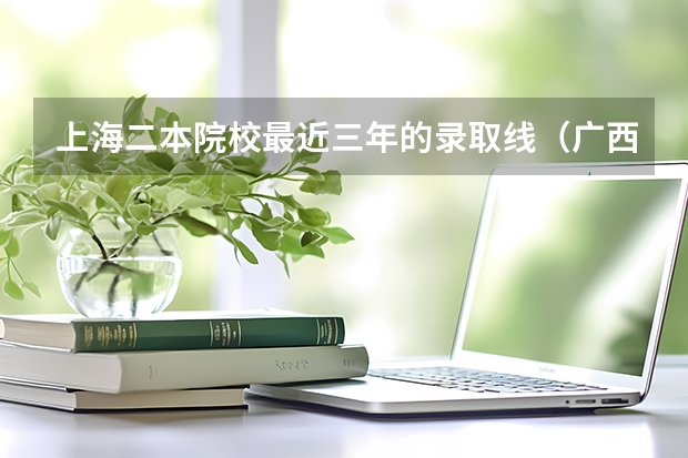 上海二本院校最近三年的录取线(广西公办二本大学排名及分数线)