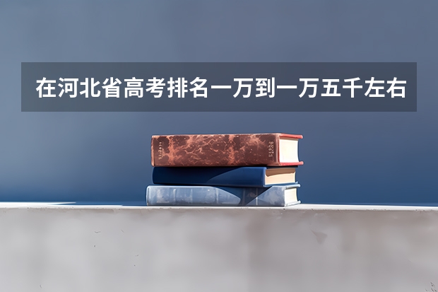 在河北省高考排名一万到一万五千左右能考上什么大学?