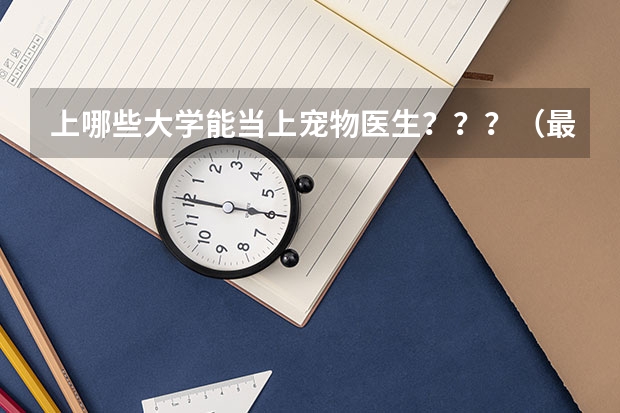 上哪些大学能当上宠物医生???(最好是二本的大学,最好上完大学后几年能开宠物店) 大神求解!!