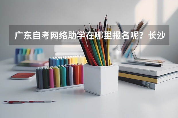 广东自考网络助学在哪里报名呢？长沙理工大学自考怎么样?
