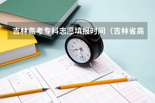 吉林高考专科志愿填报时间(吉林省高考结束几号填志愿?)
