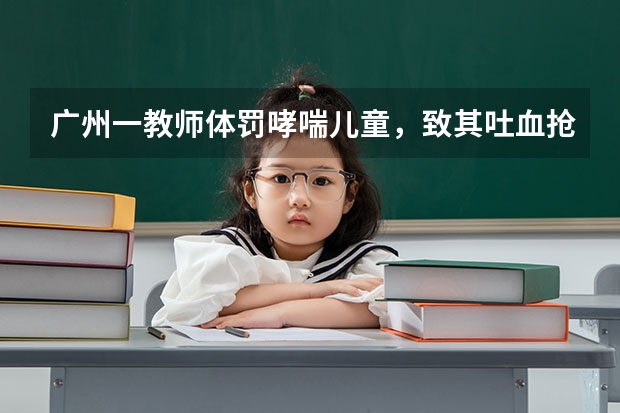 广州一教师体罚哮喘儿童，致其吐血抢救神经受损，怎么回事？