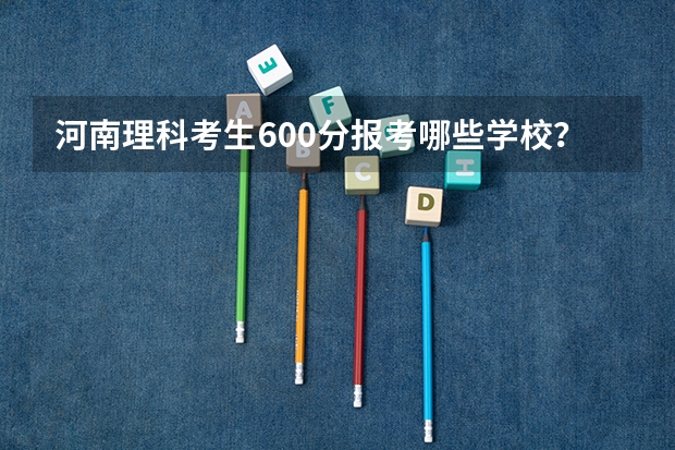 河南理科考生600分报考哪些学校?急!!!