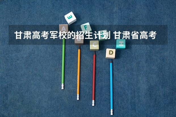 甘肃高考军校的招生计划 甘肃省高考志愿填报各段含义