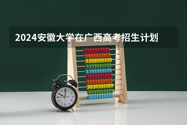 2024安徽大学在广西高考招生计划介绍