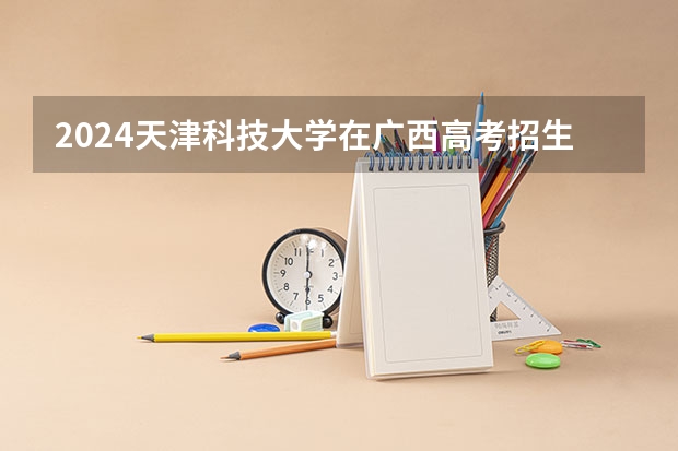 2024天津科技大学在广西高考招生计划介绍