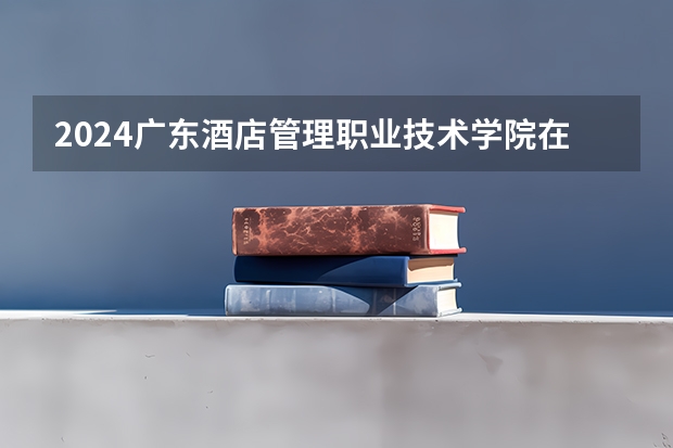 2024广东酒店管理职业技术学院在四川高考招生计划介绍