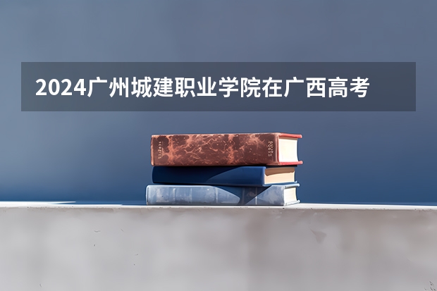 2024广州城建职业学院在广西高考招生计划介绍