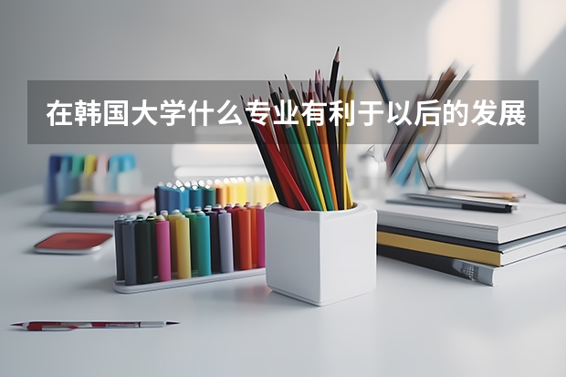 在韩国大学什么专业有利于以后的发展?