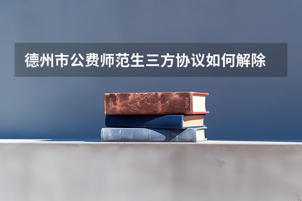 德州市公费师范生三方协议如何解除