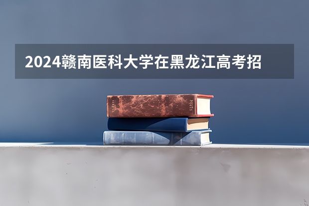 2024赣南医科大学在黑龙江高考招生计划介绍