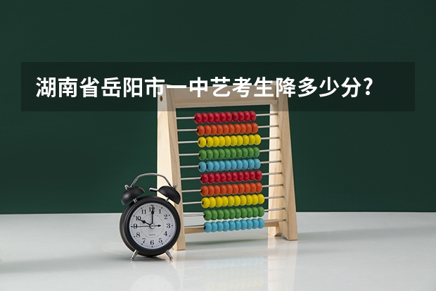 湖南省岳阳市一中艺考生降多少分?