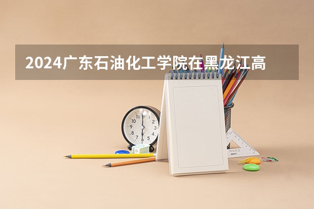 2024广东石油化工学院在黑龙江高考招生计划介绍
