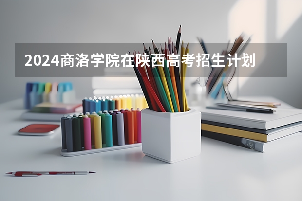 2024商洛学院在陕西高考招生计划介绍