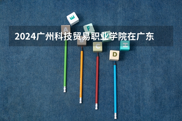 2024广州科技贸易职业学院在广东高考招生计划介绍