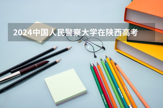 2024中国人民警察大学在陕西高考招生计划介绍