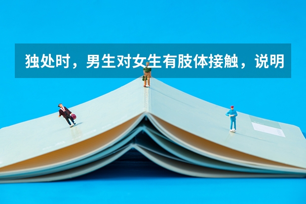 独处时，男生对女生有肢体接触，说明什么？拉手啊，摸脸还有胳膊