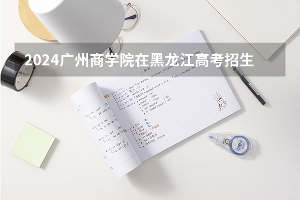 2024广州商学院在黑龙江高考招生计划介绍