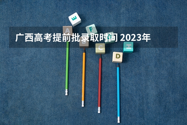 广西高考提前批录取时间 2023年广西高考二本录取时间