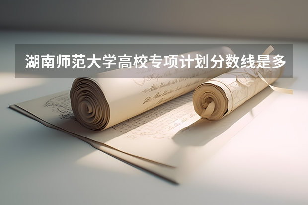 湖南师范大学高校专项计划分数线是多少？