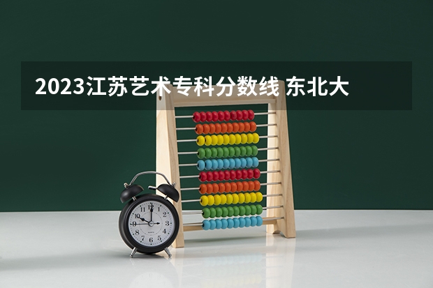 2023江苏艺术专科分数线 东北大学2023年艺术类专科分数线？