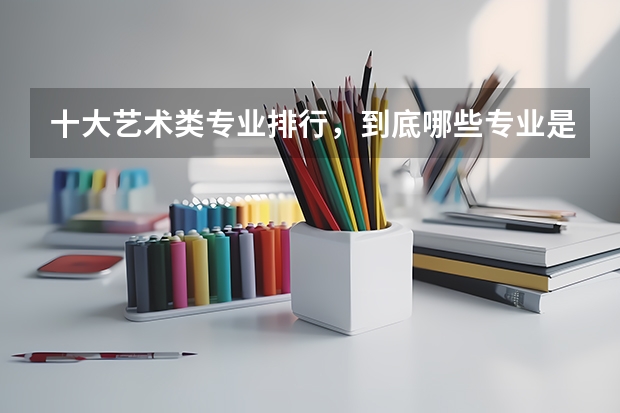十大艺术类专业排行，到底哪些专业是真热门