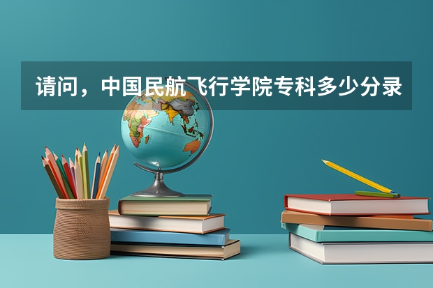 请问，中国民航飞行学院专科多少分录取？