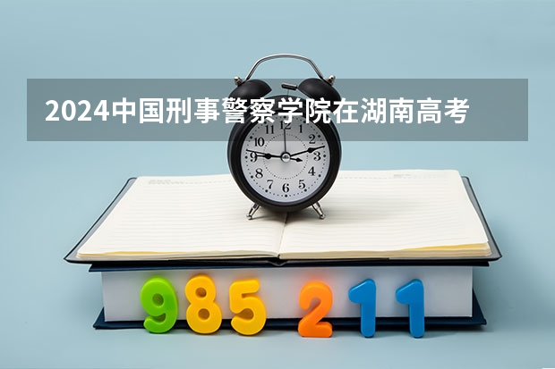 2024中国刑事警察学院在湖南高考招生计划介绍