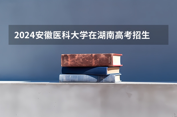 2024安徽医科大学在湖南高考招生计划介绍