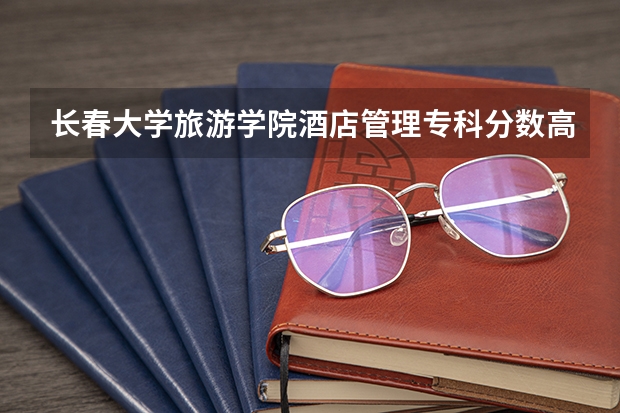 长春大学旅游学院酒店管理专科分数高么，江西考生大概要多少分呢