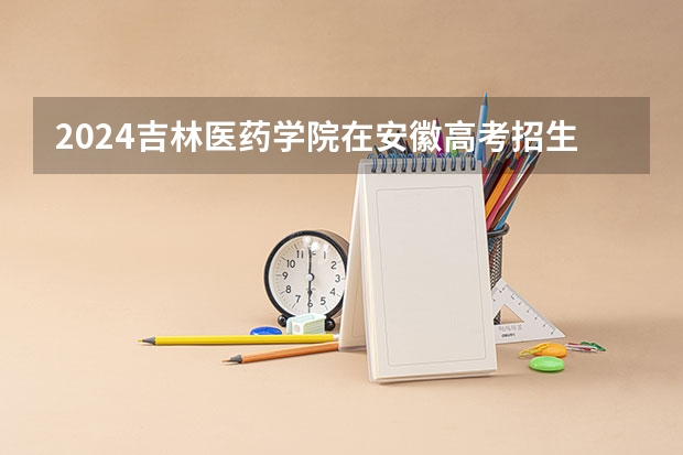 2024吉林医药学院在安徽高考招生计划介绍