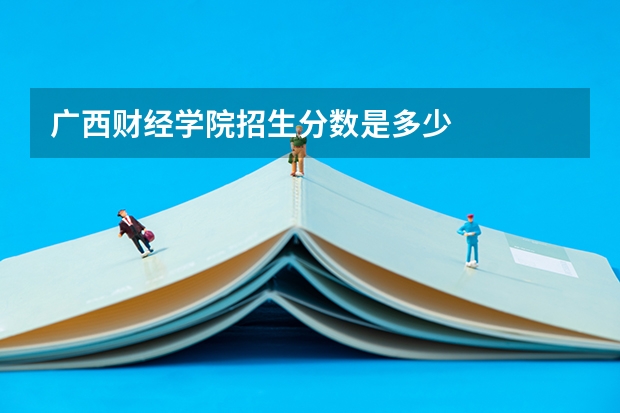 广西财经学院招生分数是多少