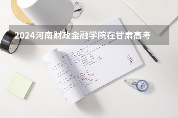 2024河南财政金融学院在甘肃高考招生计划介绍