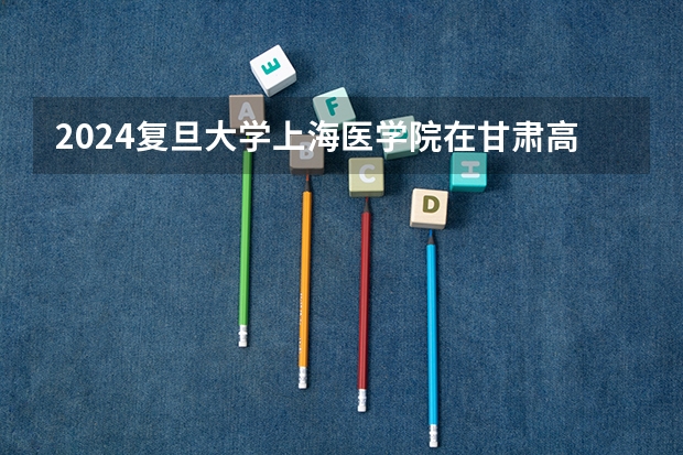 2024复旦大学上海医学院在甘肃高考招生计划介绍