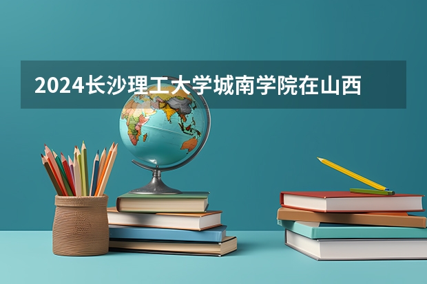 2024长沙理工大学城南学院在山西高考招生计划介绍