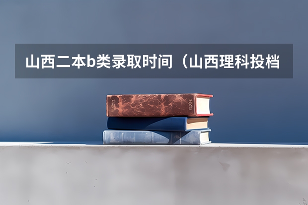 山西二本b类录取时间（山西理科投档线）