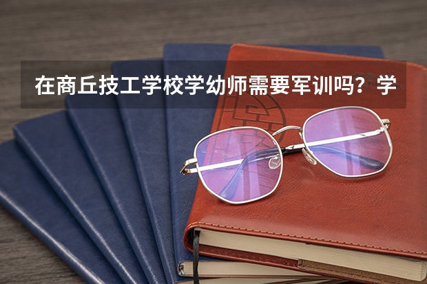 在商丘技工学校学幼师需要军训吗？学姐们回答一下呗