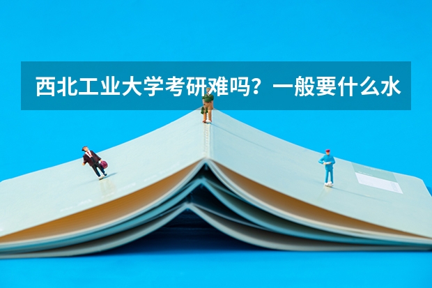 西北工业大学考研难吗？一般要什么水平才可以进入？