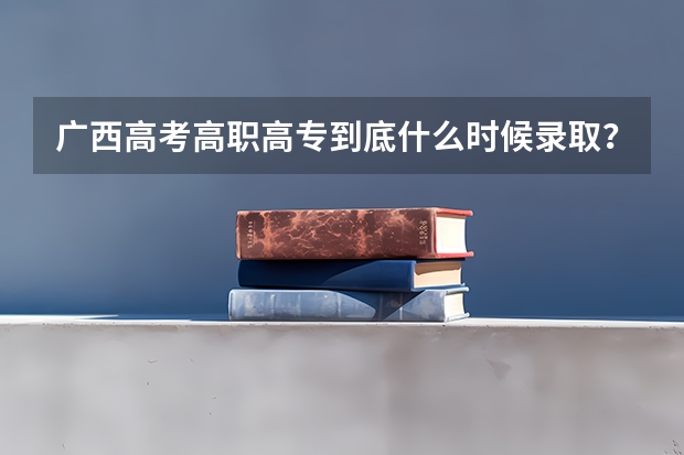广西高考高职高专到底什么时候录取？