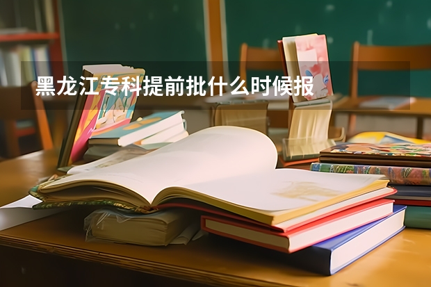 黑龙江专科提前批什么时候报