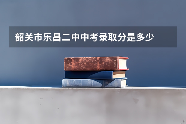 韶关市乐昌二中中考录取分是多少