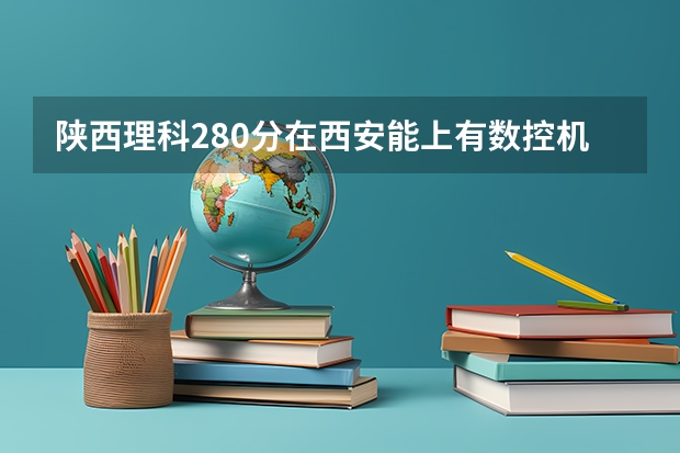 陕西理科280分在西安能上有数控机床和机械加工的公办学校有哪些?