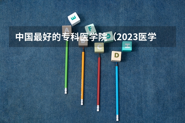 中国最好的专科医学院（2023医学院校排名）