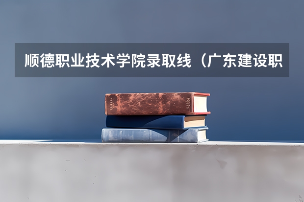 顺德职业技术学院录取线（广东建设职业技术学院分数线）