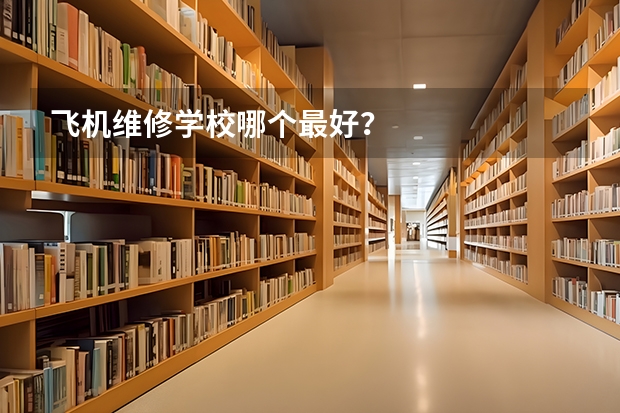 飞机维修学校哪个最好？