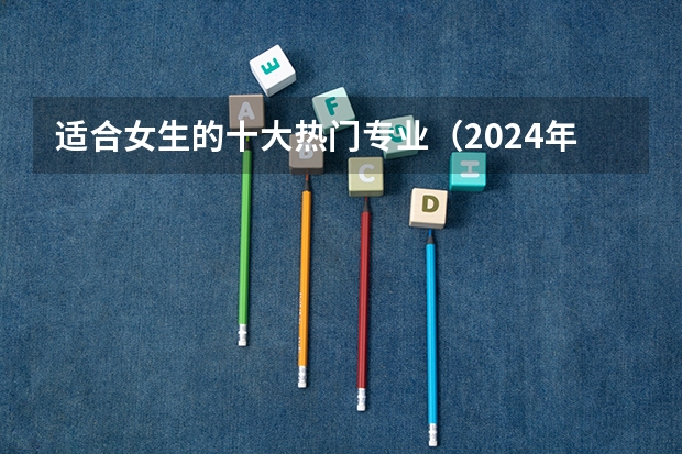 适合女生的十大热门专业（2024年值得选择的10大热门高薪专业，毕业后不愁找工作！）
