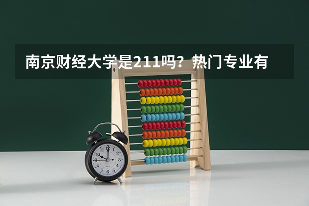 南京财经大学是211吗?热门专业有哪些?在南京的认可度高不高?