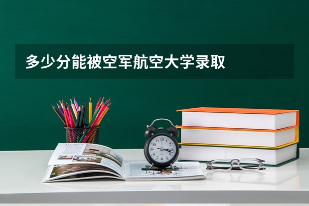多少分能被空军航空大学录取